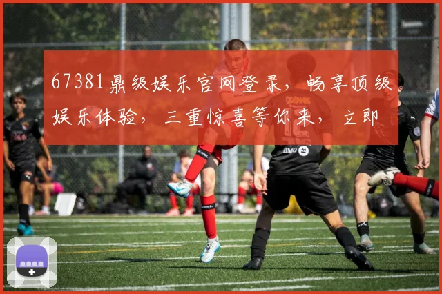 67381鼎级娱乐官网登录，畅享顶级娱乐体验，三重惊喜等你来，立即点击进入
