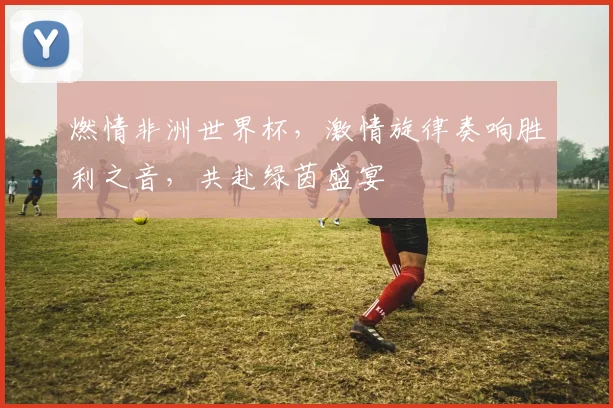 燃情非洲世界杯，激情旋律奏响胜利之音，共赴绿茵盛宴
