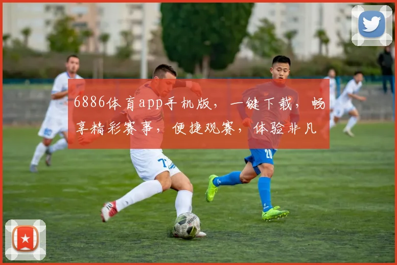 6886体育app手机版，一键下载，畅享精彩赛事，便捷观赛，体验非凡，三重惊喜等你来