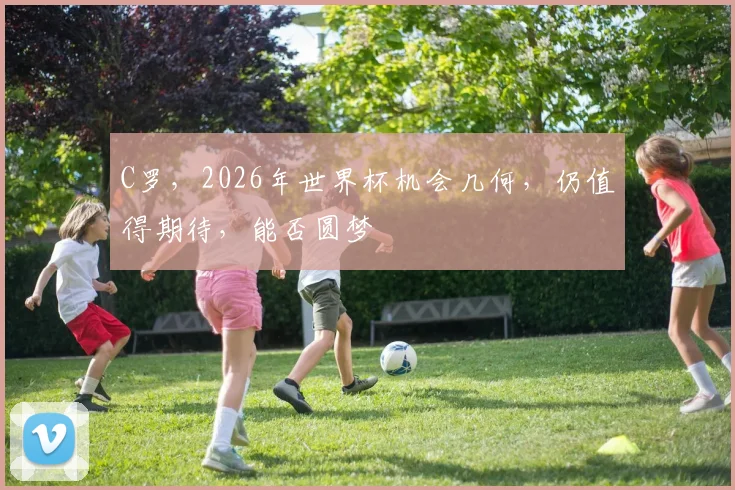 C罗，2026年世界杯机会几何，仍值得期待，能否圆梦