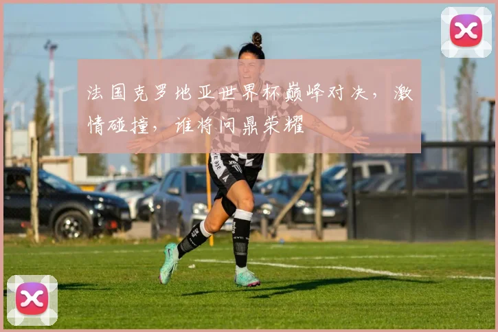 法国克罗地亚世界杯巅峰对决，激情碰撞，谁将问鼎荣耀