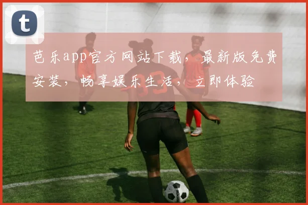 芭乐app官方网站下载，最新版免费安装，畅享娱乐生活，立即体验
